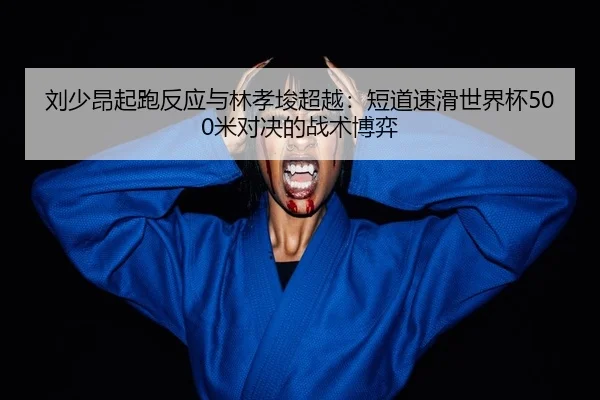 刘少昂起跑反应与林孝埈超越：短道速滑世界杯500米对决的战术博弈
